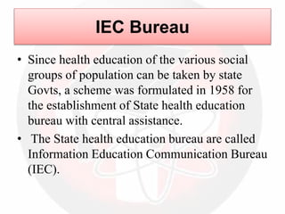IEC Bureau
• Since health education of the various social
groups of population can be taken by state
Govts, a scheme was formulated in 1958 for
the establishment of State health education
bureau with central assistance.
• The State health education bureau are called
Information Education Communication Bureau
(IEC).
 