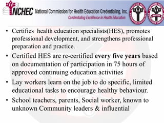 Health Educators
• Certifies health education specialists(HES), promotes
professional development, and strengthens professional
preparation and practice.
• Certified HES are re-certified every five years based
on documentation of participation in 75 hours of
approved continuing education activities
• Lay workers learn on the job to do specific, limited
educational tasks to encourage healthy behaviour.
• School teachers, parents, Social worker, known to
unknown Community leaders & influential
 