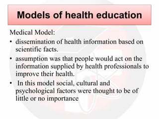 Models of health education
Medical Model:
• dissemination of health information based on
scientific facts.
• assumption was that people would act on the
information supplied by health professionals to
improve their health.
• In this model social, cultural and
psychological factors were thought to be of
little or no importance
 