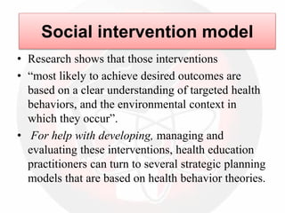 • Research shows that those interventions
• “most likely to achieve desired outcomes are
based on a clear understanding of targeted health
behaviors, and the environmental context in
which they occur”.
• For help with developing, managing and
evaluating these interventions, health education
practitioners can turn to several strategic planning
models that are based on health behavior theories.
Social intervention model
 