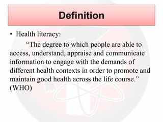 • Health literacy:
“The degree to which people are able to
access, understand, appraise and communicate
information to engage with the demands of
different health contexts in order to promote and
maintain good health across the life course.”
(WHO)
Definition
 