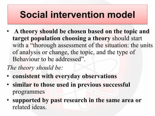 Social intervention model
• A theory should be chosen based on the topic and
target population choosing a theory should start
with a “thorough assessment of the situation: the units
of analysis or change, the topic, and the type of
Behaviour to be addressed”.
The theory should be:
• consistent with everyday observations
• similar to those used in previous successful
programmes
• supported by past research in the same area or
related ideas.
 