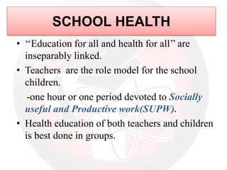 SCHOOL HEALTH
• ‘‘Education for all and health for all’’ are
inseparably linked.
• Teachers are the role model for the school
children.
-one hour or one period devoted to Socially
useful and Productive work(SUPW).
• Health education of both teachers and children
is best done in groups.
 