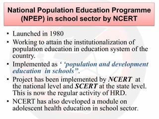 National Population Education Programme
(NPEP) in school sector by NCERT
• Launched in 1980
• Working to attain the institutionalization of
population education in education system of the
country.
• Implemented as ‘ ‘population and development
education in schools’’.
• Project has been implemented by NCERT at
the national level and SCERT at the state level.
This is now the regular activity of HRD.
• NCERT has also developed a module on
adolescent health education in school sector.
 
