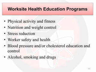 101
Worksite Health Education Programs
• Physical activity and fitness
• Nutrition and weight control
• Stress reduction
• Worker safety and health
• Blood pressure and/or cholesterol education and
control
• Alcohol, smoking and drugs
 