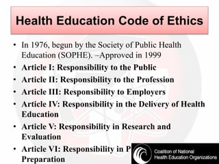 • In 1976, begun by the Society of Public Health
Education (SOPHE). –Approved in 1999
• Article I: Responsibility to the Public
• Article II: Responsibility to the Profession
• Article III: Responsibility to Employers
• Article IV: Responsibility in the Delivery of Health
Education
• Article V: Responsibility in Research and
Evaluation
• Article VI: Responsibility in Professional
Preparation
Health Education Code of Ethics
 