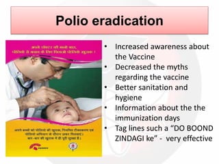 Polio eradication
• Increased awareness about
the Vaccine
• Decreased the myths
regarding the vaccine
• Better sanitation and
hygiene
• Information about the the
immunization days
• Tag lines such a “DO BOOND
ZINDAGI ke” - very effective
 