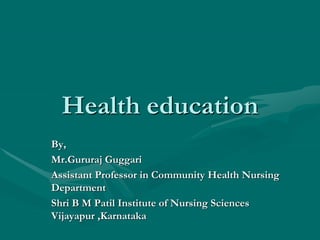 Health education
By,
Mr.Gururaj Guggari
Assistant Professor in Community Health Nursing
Department
Shri B M Patil Institute of Nursing Sciences
Vijayapur ,Karnataka
 