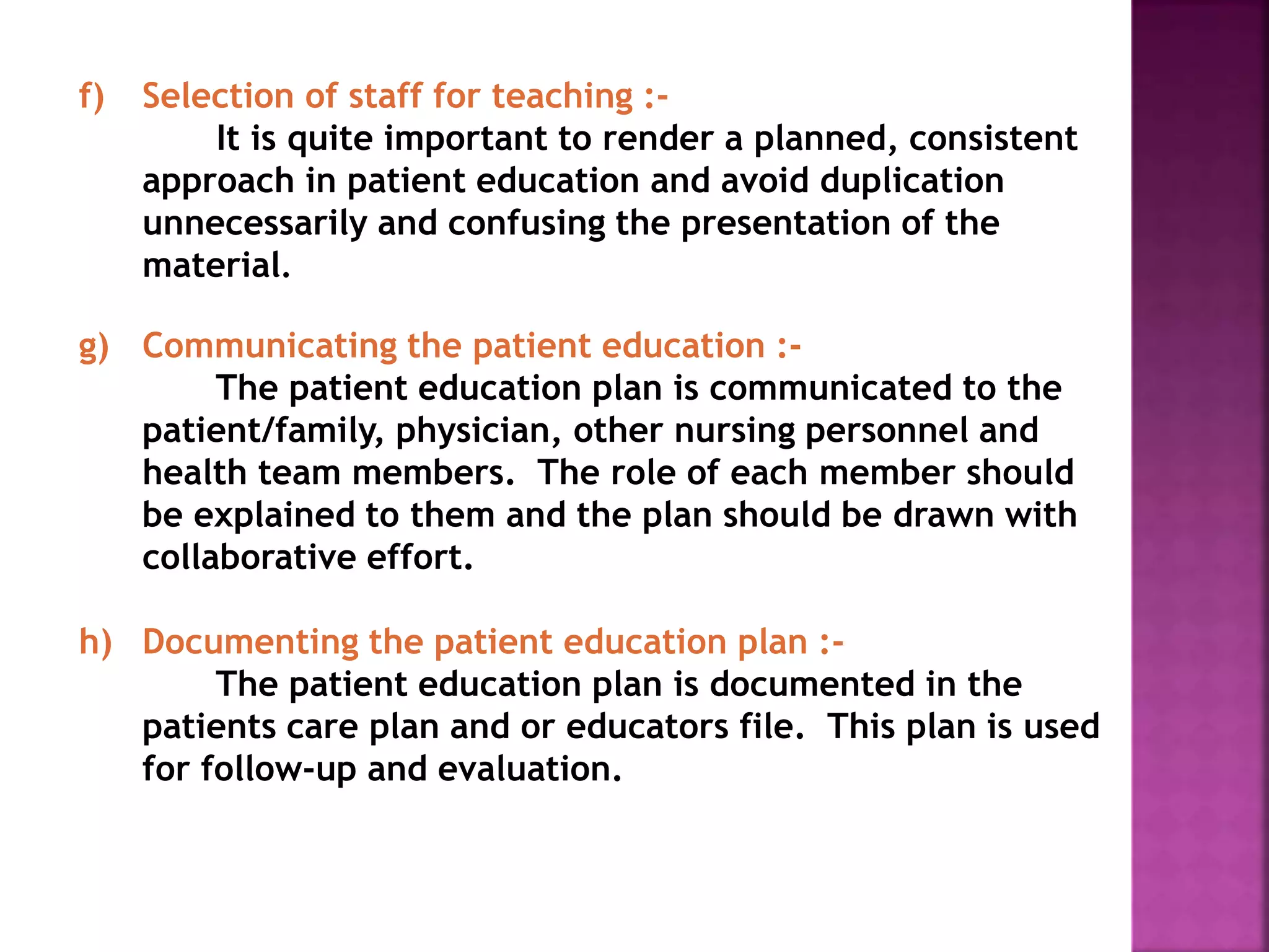 f) Selection of staff for teaching :-
It is quite important to render a planned, consistent
approach in patient education and avoid duplication
unnecessarily and confusing the presentation of the
material.
g) Communicating the patient education :-
The patient education plan is communicated to the
patient/family, physician, other nursing personnel and
health team members. The role of each member should
be explained to them and the plan should be drawn with
collaborative effort.
h) Documenting the patient education plan :-
The patient education plan is documented in the
patients care plan and or educators file. This plan is used
for follow-up and evaluation.