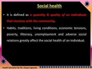 Health Education By Ms. Deepa Ingawale
Social health
• It is defined as a quantity & quality of an individuals
that involves with the community.
• Habits, traditions, living conditions, economic tensions,
poverty, illiteracy, unemployment and adverse social
relations greatly affect the social health of an individual.
 