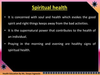 Health Education By Ms. Deepa Ingawale
Spiritual health
• It is concerned with soul and health which evokes the good
spirit and right things keeps away from the bad activities.
• It is the supernatural power that contributes to the health of
an individual.
• Praying in the morning and evening are healthy signs of
spiritual health.
 
