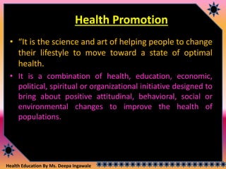 Health Education By Ms. Deepa Ingawale
Health Promotion
• “It is the science and art of helping people to change
their lifestyle to move toward a state of optimal
health.
• It is a combination of health, education, economic,
political, spiritual or organizational initiative designed to
bring about positive attitudinal, behavioral, social or
environmental changes to improve the health of
populations.
 