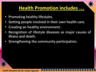 Health Education By Ms. Deepa Ingawale
Health Promotion includes …
• Promoting healthy lifestyles.
• Getting people involved in their own health care.
• Creating an healthy environment .
• Recognition of lifestyle diseases as major causes of
illness and death.
• Strengthening the community participation.
 