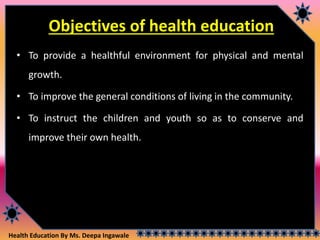 Health Education By Ms. Deepa Ingawale
Objectives of health education
• To provide a healthful environment for physical and mental
growth.
• To improve the general conditions of living in the community.
• To instruct the children and youth so as to conserve and
improve their own health.
 