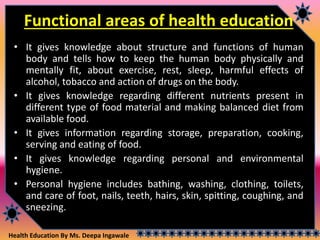 Health Education By Ms. Deepa Ingawale
Functional areas of health education
• It gives knowledge about structure and functions of human
body and tells how to keep the human body physically and
mentally fit, about exercise, rest, sleep, harmful effects of
alcohol, tobacco and action of drugs on the body.
• It gives knowledge regarding different nutrients present in
different type of food material and making balanced diet from
available food.
• It gives information regarding storage, preparation, cooking,
serving and eating of food.
• It gives knowledge regarding personal and environmental
hygiene.
• Personal hygiene includes bathing, washing, clothing, toilets,
and care of foot, nails, teeth, hairs, skin, spitting, coughing, and
sneezing.
 