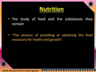 Health Education By Ms. Deepa Ingawale
Nutrition
• The study of food and the substances they
contain
• “The process of providing or obtaining the food
necessary for health and growth”.
 