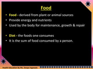 Health Education By Ms. Deepa Ingawale
Food
• Food - derived from plant or animal sources
• Provide energy and nutrients
• Used by the body for maintenance, growth & repair
• Diet - the foods one consumes
• It is the sum of food consumed by a person.
 