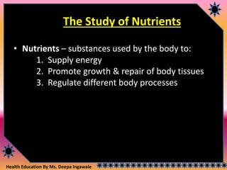 Health Education By Ms. Deepa Ingawale
The Study of Nutrients
• Nutrients – substances used by the body to:
1. Supply energy
2. Promote growth & repair of body tissues
3. Regulate different body processes
 