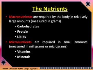 Health Education By Ms. Deepa Ingawale
The Nutrients
• Macronutrients are required by the body in relatively
large amounts (measured in grams)
• Carbohydrates
• Protein
• Lipids
• Micronutrients are required in small amounts
(measured in milligrams or micrograms)
• Vitamins
• Minerals
 