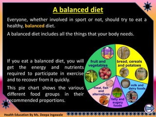 Health Education By Ms. Deepa Ingawale
A balanced diet
Everyone, whether involved in sport or not, should try to eat a
healthy, balanced diet.
A balanced diet includes all the things that your body needs.
If you eat a balanced diet, you will
get the energy and nutrients
required to participate in exercise
and to recover from it quickly.
This pie chart shows the various
different food groups in their
recommended proportions.
 