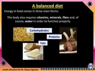 Health Education By Ms. Deepa Ingawale
A balanced diet
Energy in food comes in three main forms:
The body also requires vitamins, minerals, fibre and, of
course, water in order to function properly.
Fats
Proteins
Carbohydrates
 