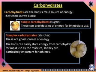 Health Education By Ms. Deepa Ingawale
Carbohydrates
Carbohydrates are the body’s main source of energy.
They come in two kinds:
Simple carbohydrates (sugars)
These can provide a lot of energy for immediate use.
Complex carbohydrates (starches)
These are good sources of energy.
The body can easily store energy from carbohydrates
for rapid use by the muscles, so they are
particularly important for athletes.
 