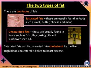 Health Education By Ms. Deepa Ingawale
The two types of fat
There are two types of fats:
Unsaturated fats – these are usually found in
foods such as fish oils, cooking oils and
sunflower seed oil.
Saturated fats – these are usually found in foods
such as milk, butter, cheese and meat.
Saturated fats can be converted into cholesterol by the liver.
High blood cholesterol is linked to heart disease.
Do not need to
remember this
 