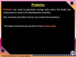 Health Education By Ms. Deepa Ingawale
Proteins
Proteins are used to generate energy only when the body has
exhausted its stores of carbohydrates and fats.
Our muscles and other tissues are made from proteins.
The body manufactures proteins from amino acids.
 