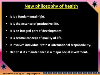 Health Education By Ms. Deepa Ingawale
New philosophy of health
• It is a fundamental right.
• It is the essence of productive life.
• It is an integral part of development.
• It is central concept of quality of life.
• It involves individual state & international responsibility.
• Health & its maintenance is a major social investment.
 