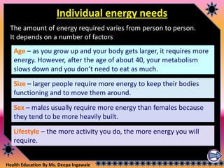Health Education By Ms. Deepa Ingawale
Individual energy needs
Age – as you grow up and your body gets larger, it requires more
energy. However, after the age of about 40, your metabolism
slows down and you don’t need to eat as much.
The amount of energy required varies from person to person.
It depends on a number of factors:
Lifestyle – the more activity you do, the more energy you will
require.
Sex – males usually require more energy than females because
they tend to be more heavily built.
Size – larger people require more energy to keep their bodies
functioning and to move them around.
 
