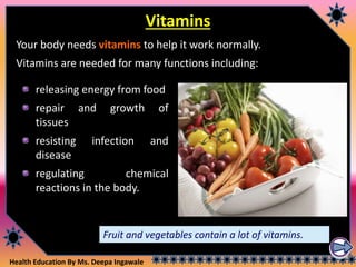 Health Education By Ms. Deepa Ingawale
Vitamins
Your body needs vitamins to help it work normally.
Vitamins are needed for many functions including:
releasing energy from food
repair and growth of
tissues
resisting infection and
disease
regulating chemical
reactions in the body.
Fruit and vegetables contain a lot of vitamins.
 