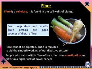 Health Education By Ms. Deepa Ingawale
Fruit, vegetables and whole-
grain cereals are good
sources of dietary fibre.
Fibre
Fibre is a cellulose. It is found in the cell walls of plants.
Fibre cannot be digested, but it is required
to aid the smooth working of our digestive system.
People who eat too little fibre often suffer from constipation and
may run a higher risk of bowel cancer.
 