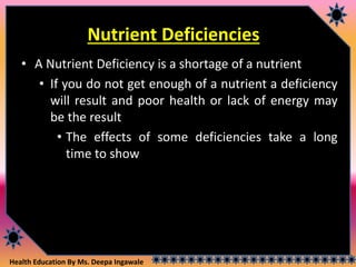 Health Education By Ms. Deepa Ingawale
Nutrient Deficiencies
• A Nutrient Deficiency is a shortage of a nutrient
• If you do not get enough of a nutrient a deficiency
will result and poor health or lack of energy may
be the result
• The effects of some deficiencies take a long
time to show
 