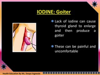 Health Education By Ms. Deepa Ingawale
IODINE: Goiter
 Lack of iodine can cause
thyroid gland to enlarge
and then produce a
goiter
 These can be painful and
uncomfortable
Thyroid
 