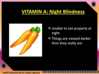 Health Education By Ms. Deepa Ingawale
VITAMIN A: Night Blindness
 Unable to see properly at
night
 Things are viewed darker
than they really are
 