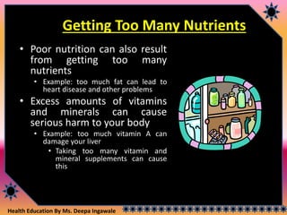 Health Education By Ms. Deepa Ingawale
Getting Too Many Nutrients
• Poor nutrition can also result
from getting too many
nutrients
• Example: too much fat can lead to
heart disease and other problems
• Excess amounts of vitamins
and minerals can cause
serious harm to your body
• Example: too much vitamin A can
damage your liver
• Taking too many vitamin and
mineral supplements can cause
this
 
