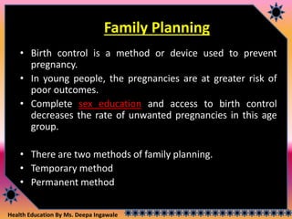 Health Education By Ms. Deepa Ingawale
Family Planning
• Birth control is a method or device used to prevent
pregnancy.
• In young people, the pregnancies are at greater risk of
poor outcomes.
• Complete sex education and access to birth control
decreases the rate of unwanted pregnancies in this age
group.
• There are two methods of family planning.
• Temporary method
• Permanent method
 