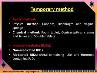 Health Education By Ms. Deepa Ingawale
Temporary method
• Barrier method:
• Physical method: Condom, Diaphragm and Vaginal
sponge
• Chemical method: Foam tablet, Contraceptives creams
and Jellies and Soluble tablets
• Intrauterine device (IUDs):
• Non-medicated IUDs
• Medicated IUDs: Metal containing IUDs and Hormone
containing IUDs
 