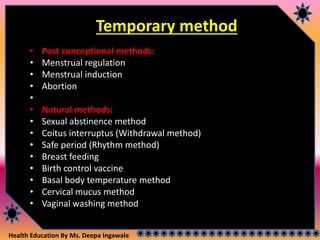 Health Education By Ms. Deepa Ingawale
Temporary method
• Post conceptional methods:
• Menstrual regulation
• Menstrual induction
• Abortion
•
• Natural methods:
• Sexual abstinence method
• Coitus interruptus (Withdrawal method)
• Safe period (Rhythm method)
• Breast feeding
• Birth control vaccine
• Basal body temperature method
• Cervical mucus method
• Vaginal washing method
 
