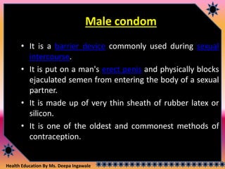 Health Education By Ms. Deepa Ingawale
Male condom
• It is a barrier device commonly used during sexual
intercourse.
• It is put on a man's erect penis and physically blocks
ejaculated semen from entering the body of a sexual
partner.
• It is made up of very thin sheath of rubber latex or
silicon.
• It is one of the oldest and commonest methods of
contraception.
 