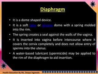 Health Education By Ms. Deepa Ingawale
Diaphragm
• It is a dome shaped device.
• It is a soft latex or silicone dome with a spring molded
into the rim.
• The spring creates a seal against the walls of the vagina.
• It is inserted into vagina before intercourse where it
covers the cervix completely and does not allow entry of
sperms into the uterus.
• A water-based lubricant (spermicide) may be applied to
the rim of the diaphragm to aid insertion.
 
