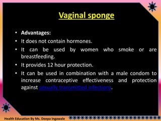 Health Education By Ms. Deepa Ingawale
Vaginal sponge
• Advantages:
• It does not contain hormones.
• It can be used by women who smoke or are
breastfeeding.
• It provides 12 hour protection.
• It can be used in combination with a male condom to
increase contraceptive effectiveness and protection
against sexually transmitted infections.
 
