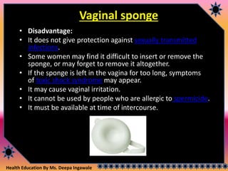 Health Education By Ms. Deepa Ingawale
Vaginal sponge
• Disadvantage:
• It does not give protection against sexually transmitted
infections.
• Some women may find it difficult to insert or remove the
sponge, or may forget to remove it altogether.
• If the sponge is left in the vagina for too long, symptoms
of toxic shock syndrome may appear.
• It may cause vaginal irritation.
• It cannot be used by people who are allergic to spermicide.
• It must be available at time of intercourse.
 