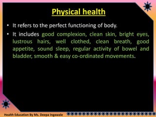 Health Education By Ms. Deepa Ingawale
Physical health
• It refers to the perfect functioning of body.
• It includes good complexion, clean skin, bright eyes,
lustrous hairs, well clothed, clean breath, good
appetite, sound sleep, regular activity of bowel and
bladder, smooth & easy co-ordinated movements.
 