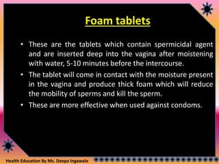 Health Education By Ms. Deepa Ingawale
Foam tablets
• These are the tablets which contain spermicidal agent
and are inserted deep into the vagina after moistening
with water, 5-10 minutes before the intercourse.
• The tablet will come in contact with the moisture present
in the vagina and produce thick foam which will reduce
the mobility of sperms and kill the sperm.
• These are more effective when used against condoms.
 