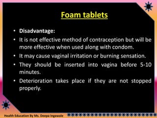 Health Education By Ms. Deepa Ingawale
Foam tablets
• Disadvantage:
• It is not effective method of contraception but will be
more effective when used along with condom.
• It may cause vaginal irritation or burning sensation.
• They should be inserted into vagina before 5-10
minutes.
• Deterioration takes place if they are not stopped
properly.
 