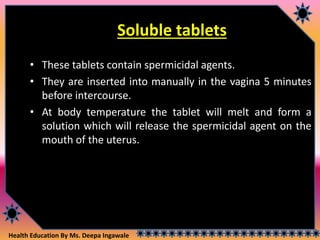 Health Education By Ms. Deepa Ingawale
Soluble tablets
• These tablets contain spermicidal agents.
• They are inserted into manually in the vagina 5 minutes
before intercourse.
• At body temperature the tablet will melt and form a
solution which will release the spermicidal agent on the
mouth of the uterus.
 