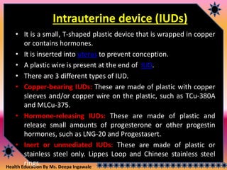 Health Education By Ms. Deepa Ingawale
Intrauterine device (IUDs)
• It is a small, T-shaped plastic device that is wrapped in copper
or contains hormones.
• It is inserted into uterus to prevent conception.
• A plastic wire is present at the end of IUD.
• There are 3 different types of IUD.
• Copper-bearing IUDs: These are made of plastic with copper
sleeves and/or copper wire on the plastic, such as TCu-380A
and MLCu-375.
• Hormone-releasing IUDs: These are made of plastic and
release small amounts of progesterone or other progestin
hormones, such as LNG-20 and Progestasert.
• Inert or unmediated IUDs: These are made of plastic or
stainless steel only. Lippes Loop and Chinese stainless steel
rings.
 
