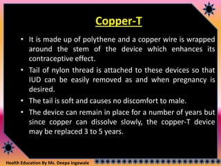 Health Education By Ms. Deepa Ingawale
Copper-T
• It is made up of polythene and a copper wire is wrapped
around the stem of the device which enhances its
contraceptive effect.
• Tail of nylon thread is attached to these devices so that
IUD can be easily removed as and when pregnancy is
desired.
• The tail is soft and causes no discomfort to male.
• The device can remain in place for a number of years but
since copper can dissolve slowly, the copper-T device
may be replaced 3 to 5 years.
 