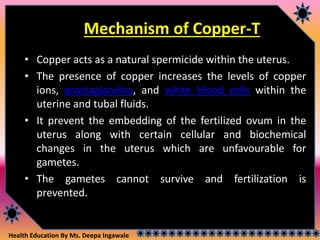 Health Education By Ms. Deepa Ingawale
Mechanism of Copper-T
• Copper acts as a natural spermicide within the uterus.
• The presence of copper increases the levels of copper
ions, prostaglandins, and white blood cells within the
uterine and tubal fluids.
• It prevent the embedding of the fertilized ovum in the
uterus along with certain cellular and biochemical
changes in the uterus which are unfavourable for
gametes.
• The gametes cannot survive and fertilization is
prevented.
 